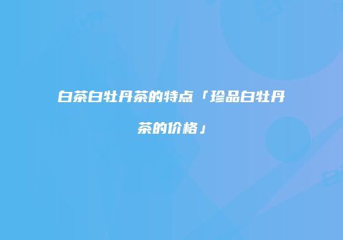 白茶白牡丹茶的特点「珍品白牡丹茶的价格」