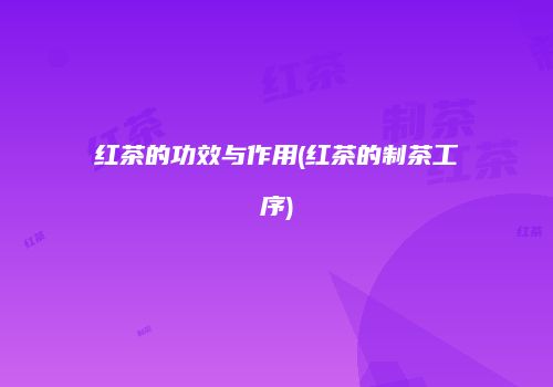 红茶的功效与作用(红茶的制茶工序)