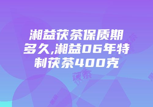 湘益茯茶保质期多久,湘益06年特制茯茶400克