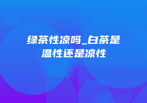 绿茶性凉吗_白茶是温性还是凉性