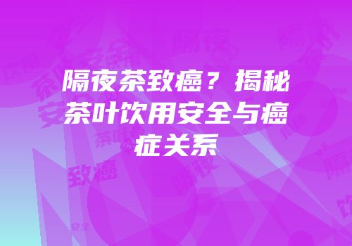 隔夜茶致癌？揭秘茶叶饮用安全与癌症关系