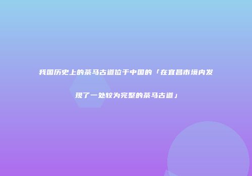 我国历史上的茶马古道位于中国的「在宜昌市境内发现了一处较为完整的茶马古道」