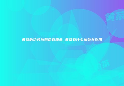 黄茶的功效与禁忌有哪些_黄茶有什么功效与作用