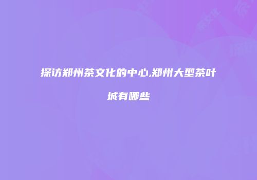 探访郑州茶文化的中心,郑州大型茶叶城有哪些