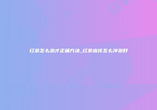 红茶怎么泡才正确方法_红茶应该怎么冲泡好