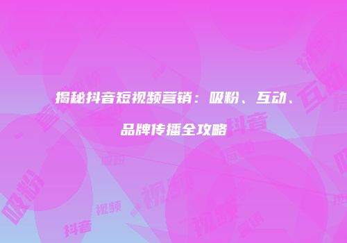 揭秘抖音短视频营销：吸粉、互动、品牌传播全攻略