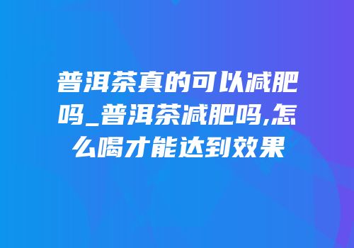 普洱茶真的可以减肥吗_普洱茶减肥吗,怎么喝才能达到效果