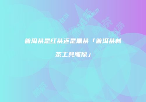 普洱茶是红茶还是黑茶「普洱茶制茶工具雕像」