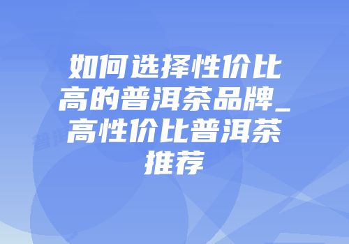 如何选择性价比高的普洱茶品牌_高性价比普洱茶推荐