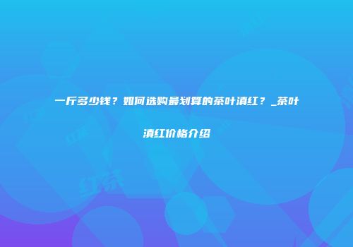 一斤多少钱？如何选购最划算的茶叶滇红？_茶叶滇红价格介绍