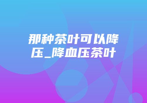 那种茶叶可以降压_降血压茶叶