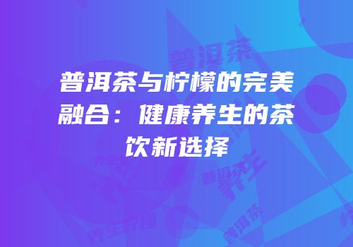 普洱茶与柠檬的完美融合：健康养生的茶饮新选择