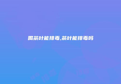 喝茶叶能排毒,茶叶能排毒吗