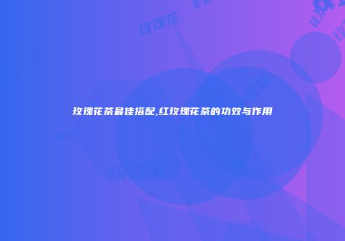 玫瑰花茶最佳搭配,红玫瑰花茶的功效与作用