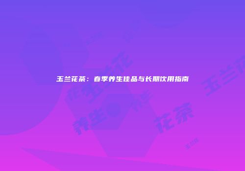 玉兰花茶：春季养生佳品与长期饮用指南
