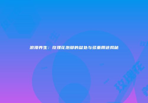 浪漫养生：玫瑰花泡脚的益处与多重用途揭秘
