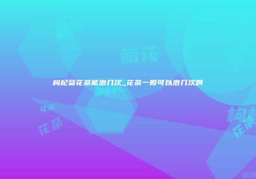 枸杞菊花茶能泡几次_花茶一般可以泡几次啊