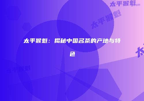 太平猴魁：揭秘中国名茶的产地与特色