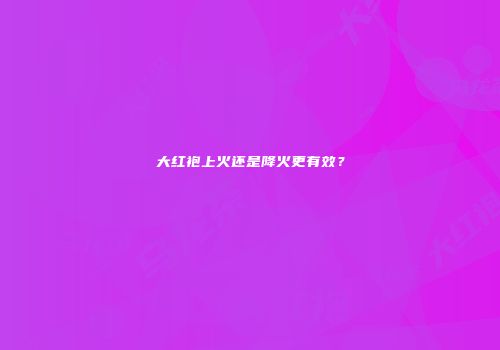 大红袍上火还是降火更有效？