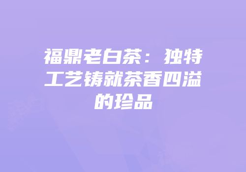 福鼎老白茶：独特工艺铸就茶香四溢的珍品