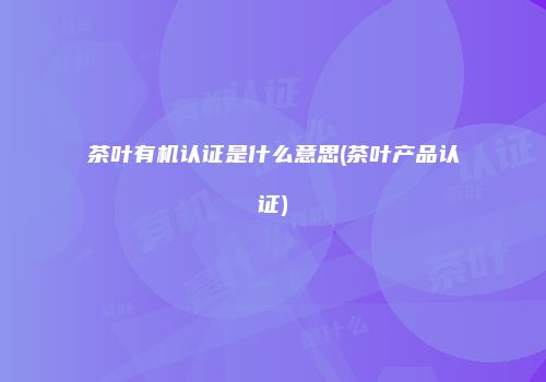 茶叶有机认证是什么意思(茶叶产品认证)