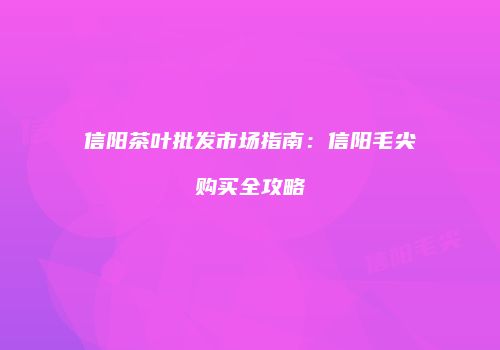 信阳茶叶批发市场指南：信阳毛尖购买全攻略