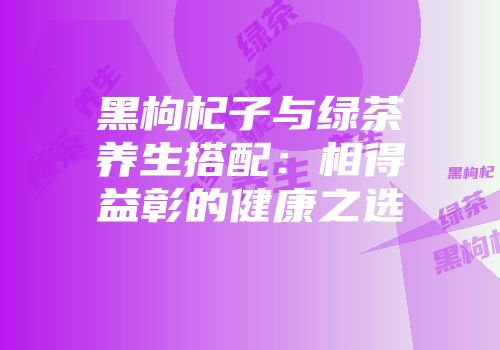 黑枸杞子与绿茶养生搭配：相得益彰的健康之选