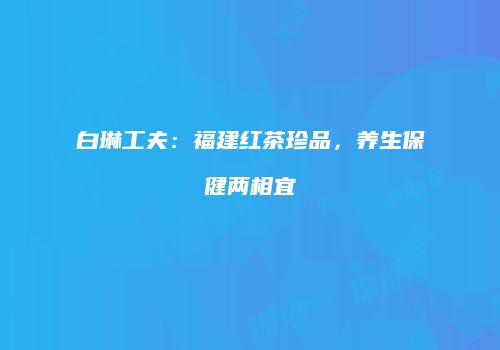 白琳工夫：福建红茶珍品，养生保健两相宜