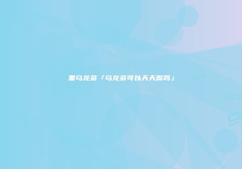 黑乌龙茶「乌龙茶可以天天喝吗」