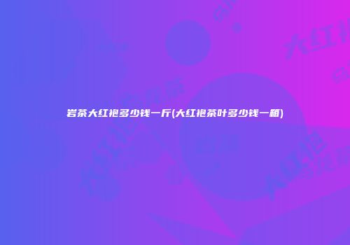 岩茶大红袍多少钱一斤(大红袍茶叶多少钱一箱)