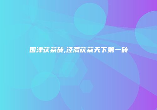 国津茯茶砖,泾渭茯茶天下第一砖