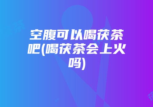 空腹可以喝茯茶吧(喝茯茶会上火吗)