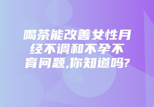 喝茶能改善女性月经不调和不孕不育问题,你知道吗?
