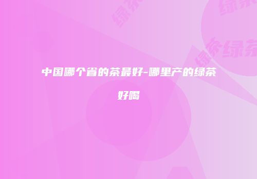 中国哪个省的茶最好-哪里产的绿茶好喝