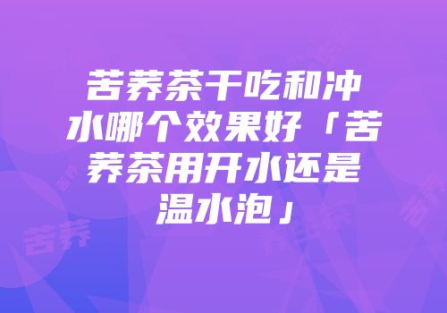 苦荞茶干吃和冲水哪个效果好「苦荞茶用开水还是温水泡」
