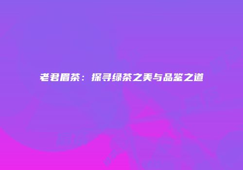 老君眉茶：探寻绿茶之美与品鉴之道