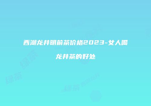 西湖龙井明前茶价格2023-女人喝龙井茶的好处