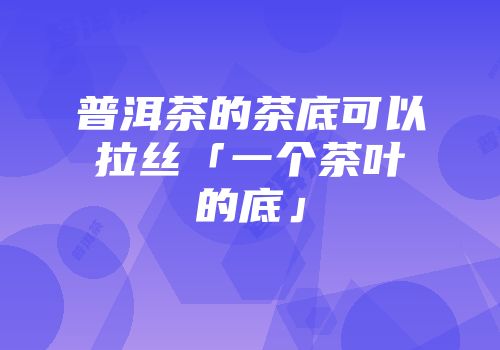 普洱茶的茶底可以拉丝「一个茶叶的底」