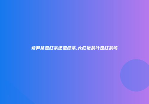 紫笋茶是红茶还是绿茶,大红袍茶叶是红茶吗