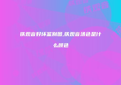 铁观音好坏鉴别图,铁观音汤色是什么颜色