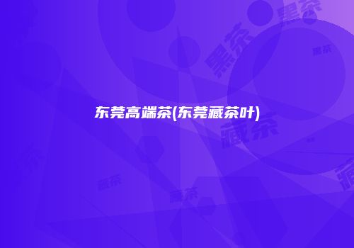 东莞高端茶(东莞藏茶叶)