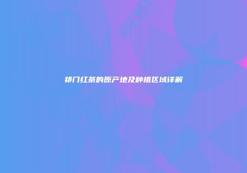 祁门红茶的原产地及种植区域详解