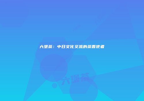 六堡茶：中日文化交流的茶香使者