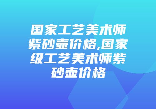 国家工艺美术师紫砂壶价格,国家级工艺美术师紫砂壶价格