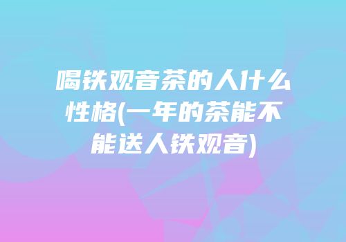 喝铁观音茶的人什么性格(一年的茶能不能送人铁观音)