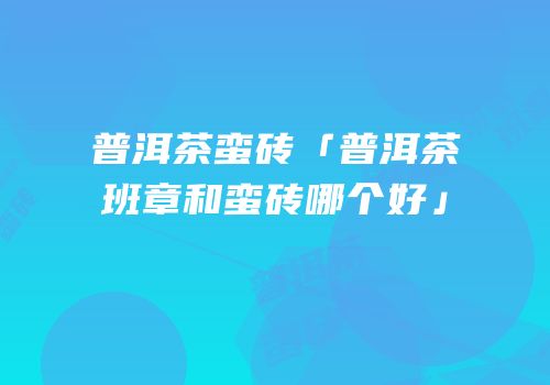 普洱茶蛮砖「普洱茶班章和蛮砖哪个好」