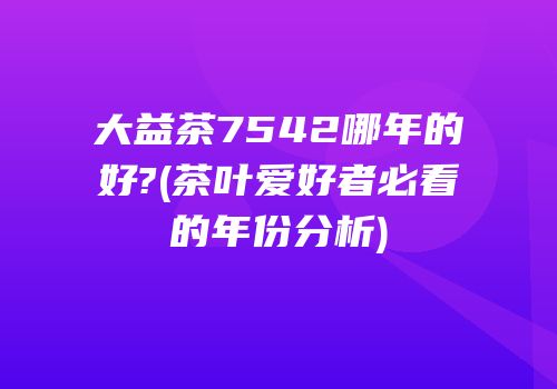 大益茶7542哪年的好?(茶叶爱好者必看的年份分析)