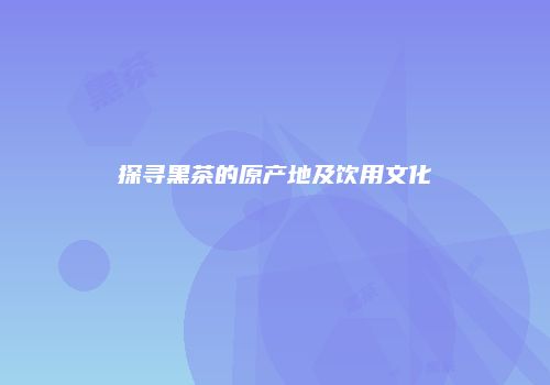 探寻黑茶的原产地及饮用文化