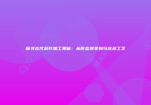 探寻古代茶叶加工奥秘：从形态演变到乌龙茶工艺