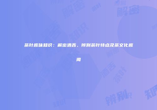 茶叶趣味知识：解密酒舌、辨别茶叶特点及茶文化趣闻